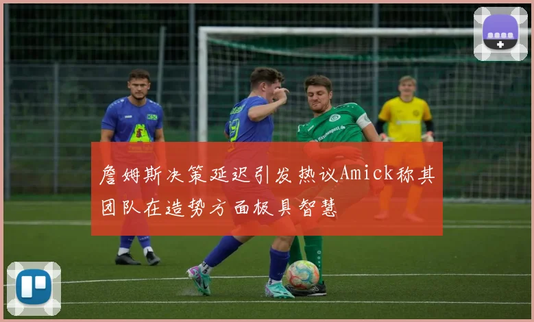 詹姆斯决策延迟引发热议Amick称其团队在造势方面极具智慧